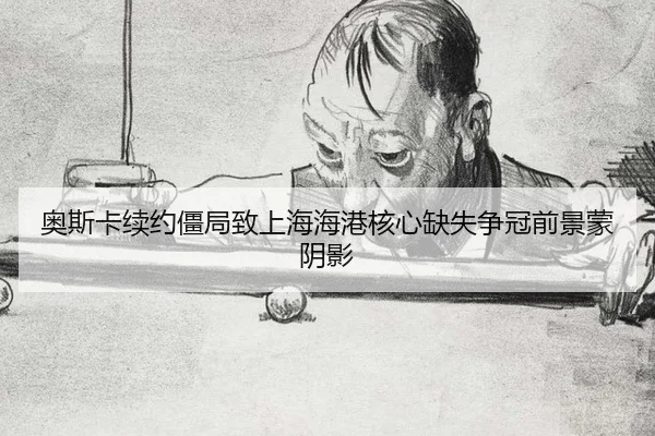奥斯卡续约僵局致上海海港核心缺失争冠前景蒙阴影