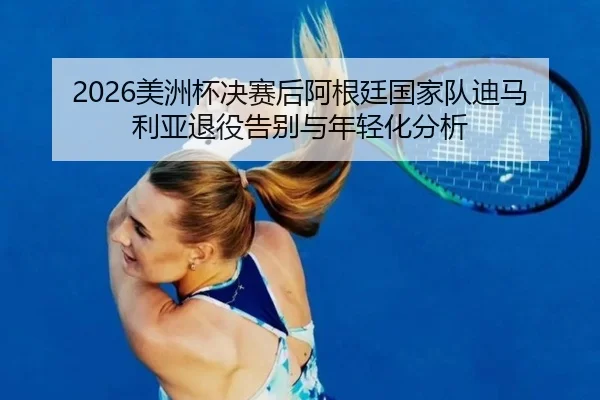 2026美洲杯决赛后阿根廷国家队迪马利亚退役告别与年轻化分析